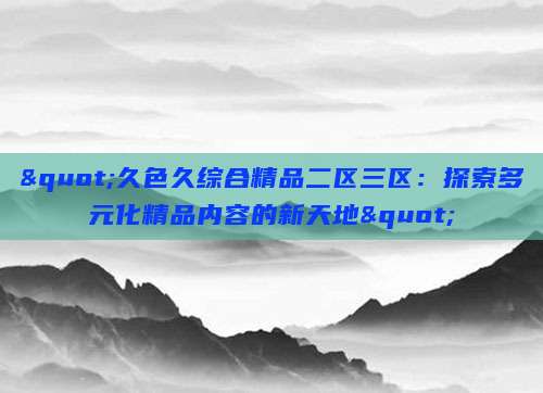 "久色久综合精品二区三区：探索多元化精品内容的新天地"